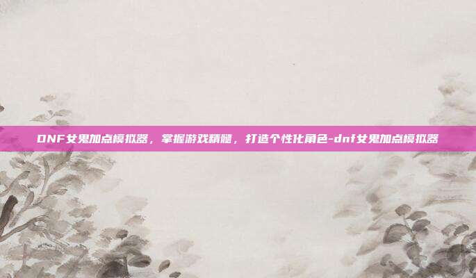 DNF女鬼加点模拟器,掌握游戏精髓,打造个性化角色-dnf女鬼加点模拟器
