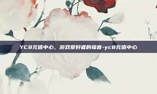 YC8充值中心,游戏爱好者的福音-yc8充值中心