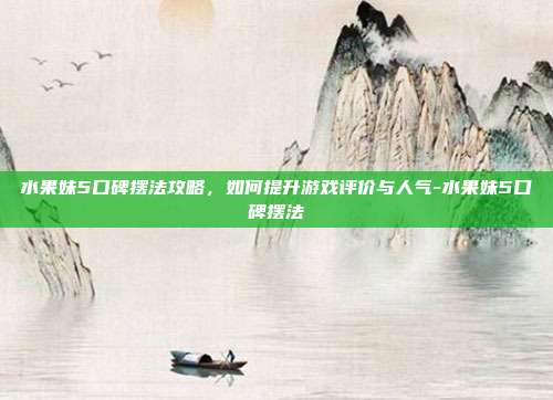 水果妹5口碑摆法攻略,如何提升游戏评价与人气-水果妹5口碑摆法