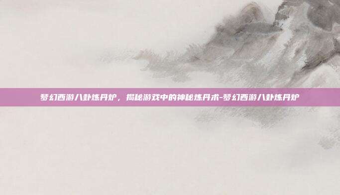 梦幻西游八卦炼丹炉,揭秘游戏中的神秘炼丹术-梦幻西游八卦炼丹炉