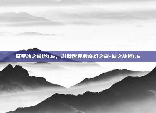 探索仙之侠道1.6,游戏世界的奇幻之旅-仙之侠道1.6