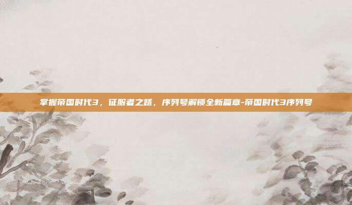 掌握帝国时代3,征服者之路,序列号解锁全新篇章-帝国时代3序列号