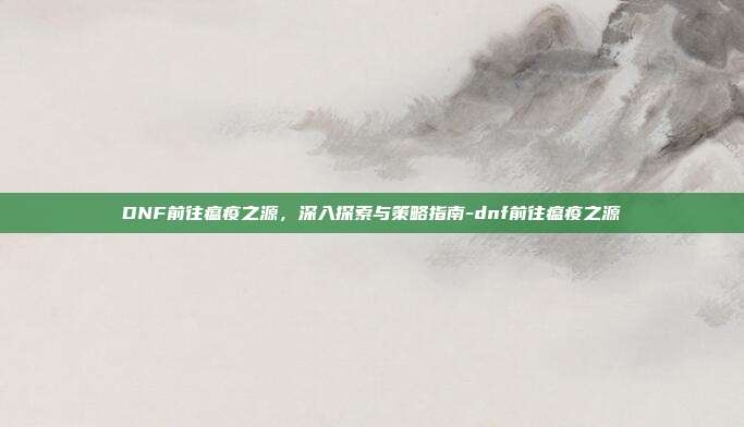 DNF前往瘟疫之源,深入探索与策略指南-dnf前往瘟疫之源