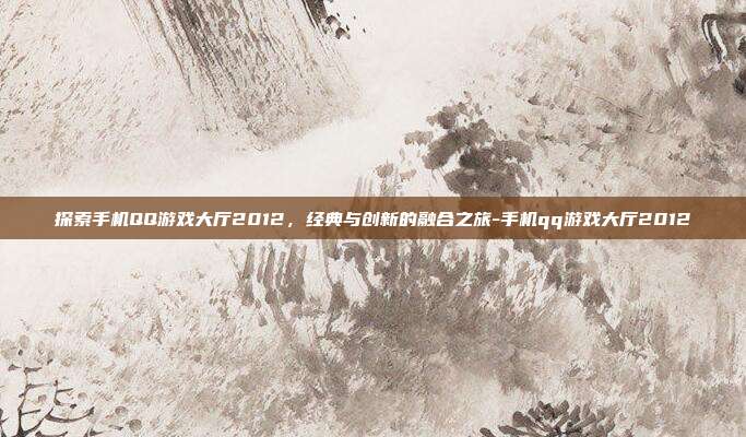 探索手机QQ游戏大厅2012,经典与创新的融合之旅-手机qq游戏大厅2012