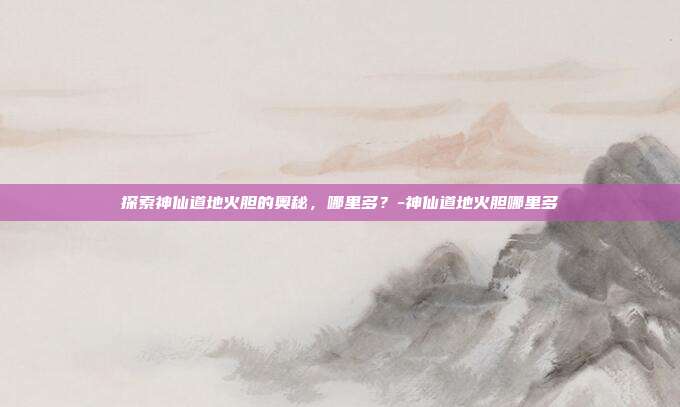 探索神仙道地火胆的奥秘,哪里多?-神仙道地火胆哪里多