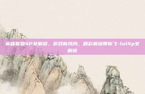 英雄联盟4P女解说,游戏新风尚,精彩解说带你飞-lol4p女解说