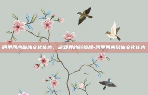 阿里回应破冰文化传言,游戏界的新挑战-阿里回应破冰文化传言