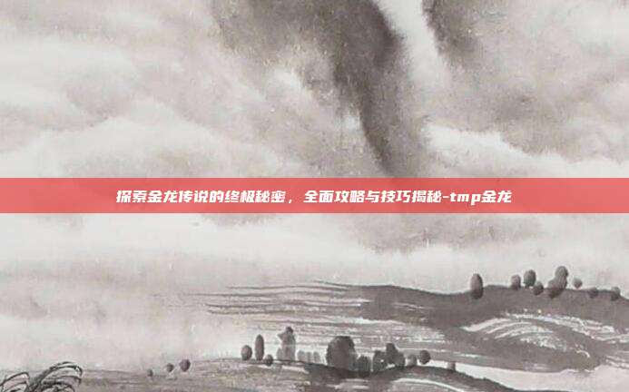探索金龙传说的终极秘密,全面攻略与技巧揭秘-tmp金龙