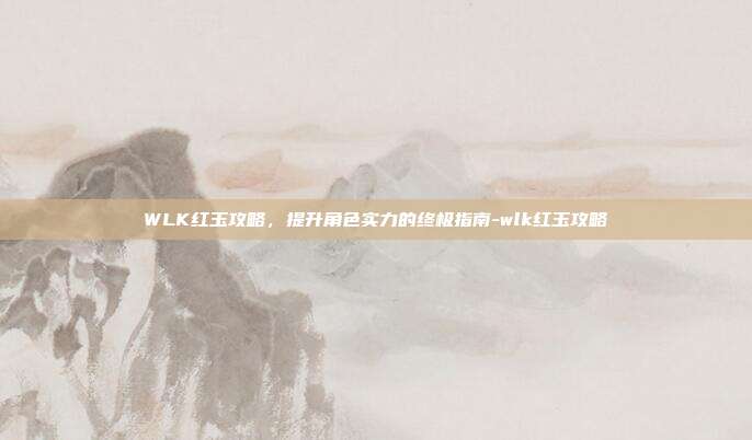 WLK红玉攻略,提升角色实力的终极指南-wlk红玉攻略