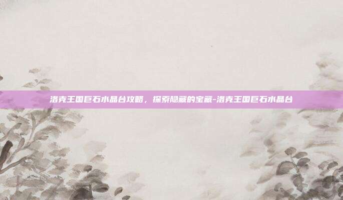 洛克王国巨石水晶台攻略,探索隐藏的宝藏-洛克王国巨石水晶台
