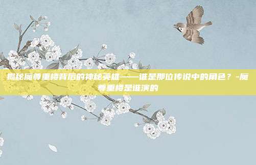 揭秘魔尊重楼背后的神秘英雄——谁是那位传说中的角色?-魔尊重楼是谁演的