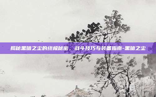 揭秘黑暗之尘的终极秘密,战斗技巧与装备指南-黑暗之尘
