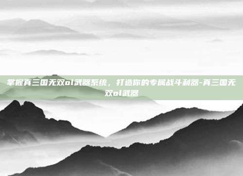 掌握真三国无双ol武器系统,打造你的专属战斗利器-真三国无双ol武器