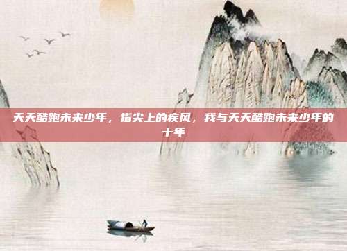 天天酷跑未来少年,指尖上的疾风,我与天天酷跑未来少年的十年