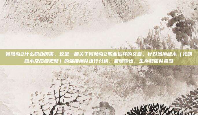 冒险岛2什么职业厉害,这是一篇关于冒险岛2职业选择的文章,针对当前版本(光明版本及后续更新)的强度梯队进行分析,兼顾输出、生存和团队贡献
