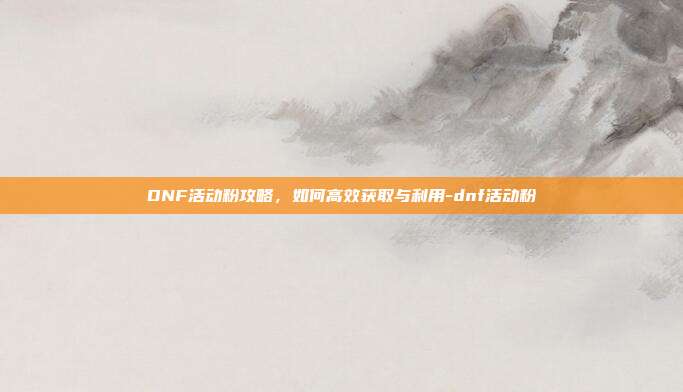 DNF活动粉攻略,如何高效获取与利用-dnf活动粉