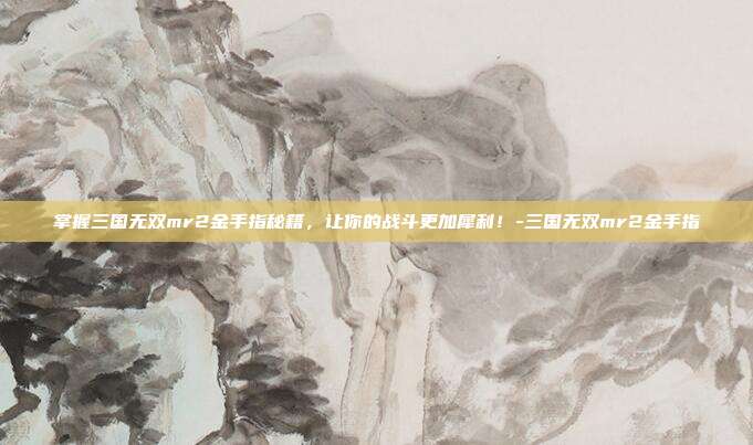 掌握三国无双mr2金手指秘籍,让你的战斗更加犀利!-三国无双mr2金手指