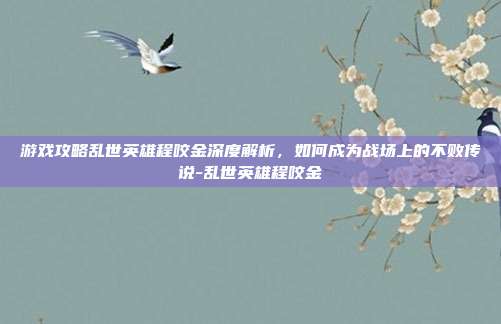 游戏攻略乱世英雄程咬金深度解析,如何成为战场上的不败传说-乱世英雄程咬金
