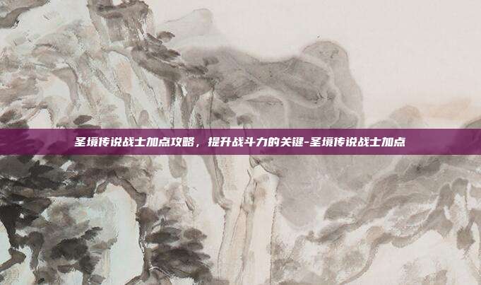 圣境传说战士加点攻略,提升战斗力的关键-圣境传说战士加点