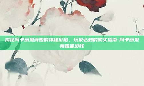 揭秘阿卡丽鬼舞姬的神秘价格,玩家必知的购买指南-阿卡丽鬼舞姬多少钱