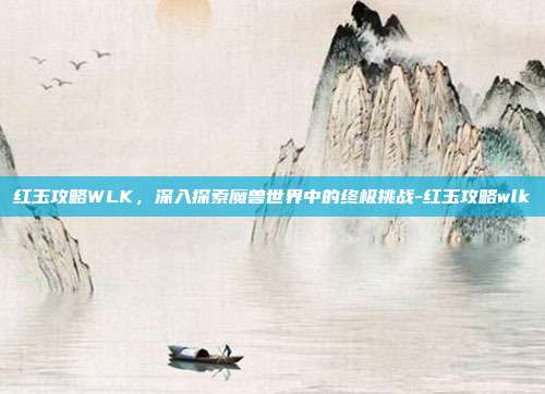 红玉攻略WLK,深入探索魔兽世界中的终极挑战-红玉攻略wlk