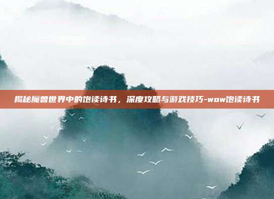 揭秘魔兽世界中的饱读诗书,深度攻略与游戏技巧-wow饱读诗书