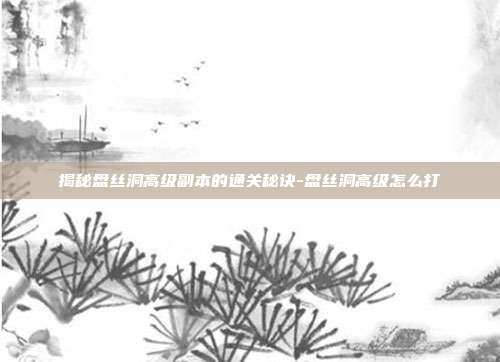 揭秘盘丝洞高级副本的通关秘诀-盘丝洞高级怎么打