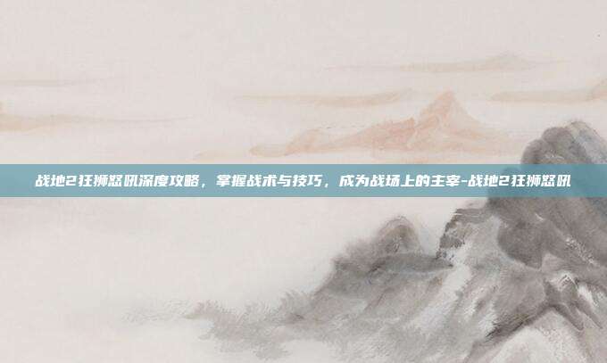 战地2狂狮怒吼深度攻略,掌握战术与技巧,成为战场上的主宰-战地2狂狮怒吼