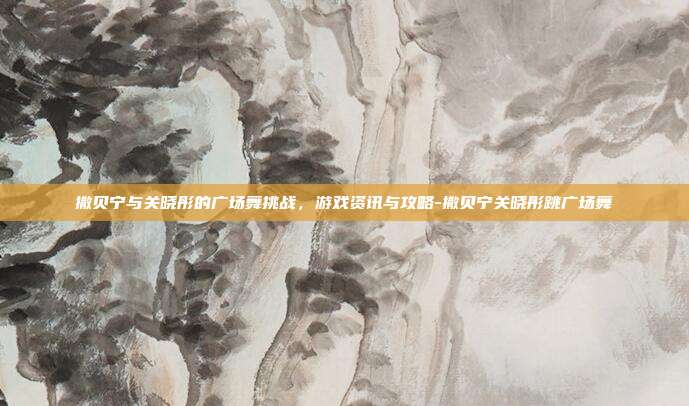 撒贝宁与关晓彤的广场舞挑战,游戏资讯与攻略-撒贝宁关晓彤跳广场舞