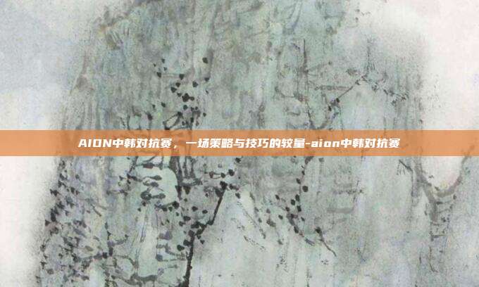 AION中韩对抗赛,一场策略与技巧的较量-aion中韩对抗赛