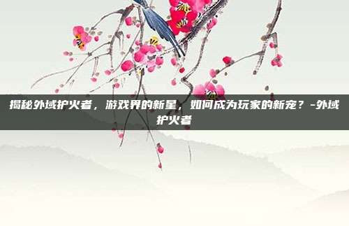 揭秘外域护火者,游戏界的新星,如何成为玩家的新宠?-外域护火者