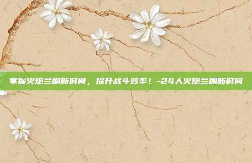 掌握火炮兰刷新时间,提升战斗效率!-24人火炮兰刷新时间