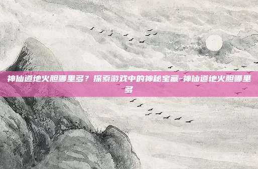 神仙道地火胆哪里多?探索游戏中的神秘宝藏-神仙道地火胆哪里多