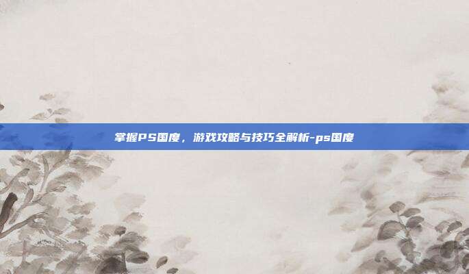 掌握PS国度,游戏攻略与技巧全解析-ps国度