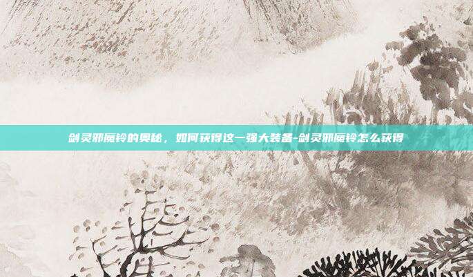 剑灵邪魔铃的奥秘,如何获得这一强大装备-剑灵邪魔铃怎么获得