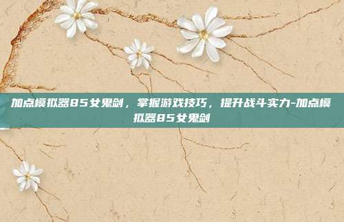 加点模拟器85女鬼剑,掌握游戏技巧,提升战斗实力-加点模拟器85女鬼剑