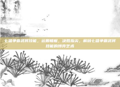 七雄争霸武将技能,运筹帷幄,决胜指尖,解码七雄争霸武将技能的博弈艺术