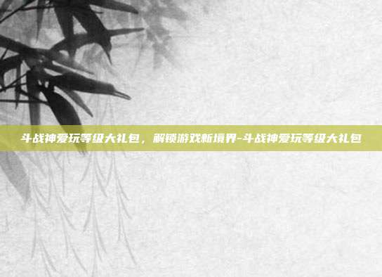 斗战神爱玩等级大礼包,解锁游戏新境界-斗战神爱玩等级大礼包