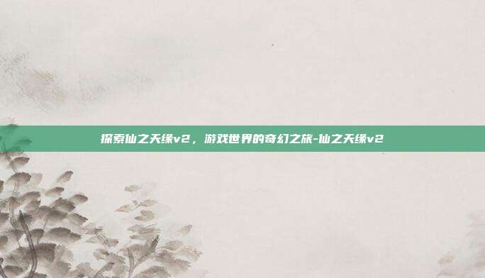 探索仙之天缘v2,游戏世界的奇幻之旅-仙之天缘v2