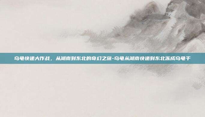 乌龟快递大作战,从湖南到东北的奇幻之旅-乌龟从湖南快递到东北冻成乌龟干