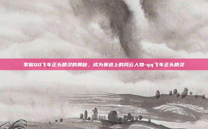 掌握QQ飞车正头精灵的奥秘,成为赛道上的风云人物-qq飞车正头精灵