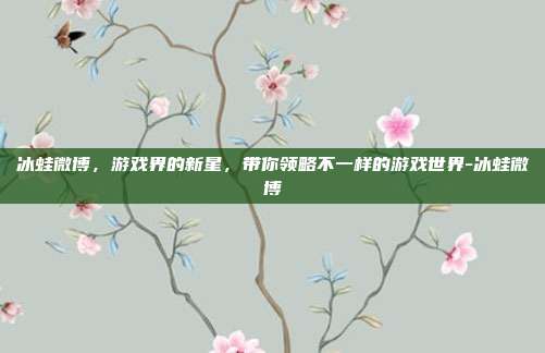 冰蛙微博,游戏界的新星,带你领略不一样的游戏世界-冰蛙微博