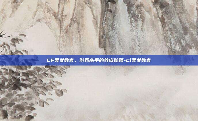 CF美女教官,游戏高手的养成秘籍-cf美女教官