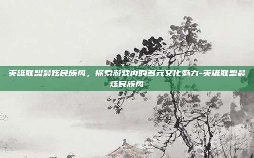 英雄联盟最炫民族风,探索游戏内的多元文化魅力-英雄联盟最炫民族风