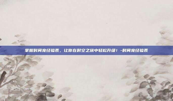 掌握时间宠经验表,让你在时空之旅中轻松升级!-时间宠经验表