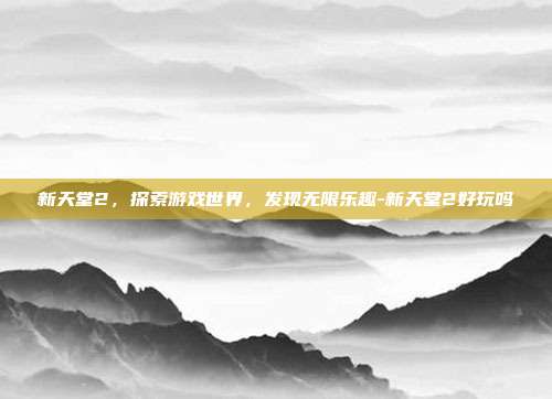 新天堂2,探索游戏世界,发现无限乐趣-新天堂2好玩吗
