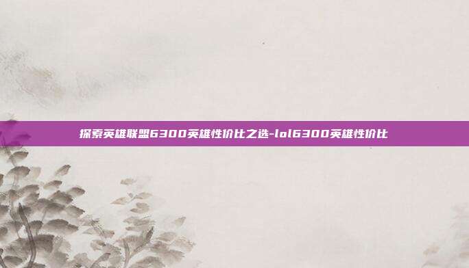 探索英雄联盟6300英雄性价比之选-lol6300英雄性价比