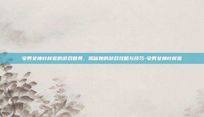宅男女神叶梓萱的游戏世界,揭秘她的游戏攻略与技巧-宅男女神叶梓萱