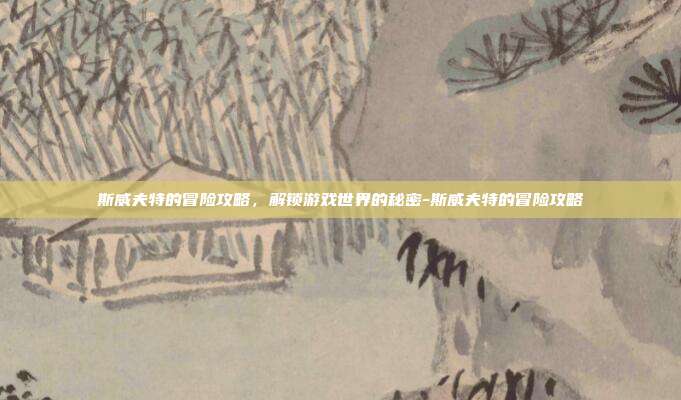 斯威夫特的冒险攻略,解锁游戏世界的秘密-斯威夫特的冒险攻略