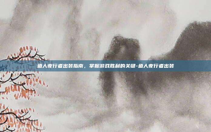 鱼人夜行者出装指南,掌握游戏胜利的关键-鱼人夜行者出装